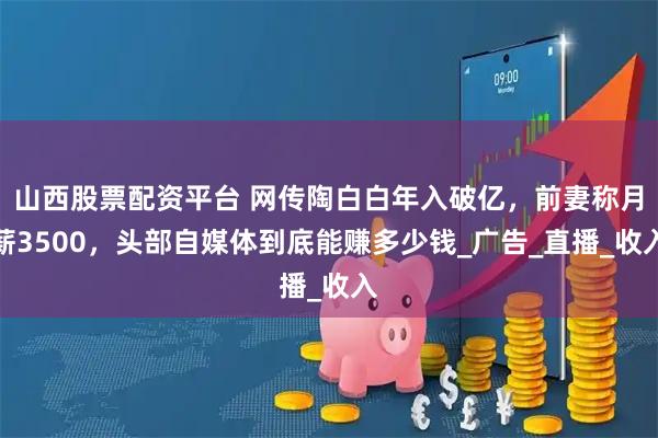山西股票配资平台 网传陶白白年入破亿，前妻称月薪3500，头部自媒体到底能赚多少钱_广告_直播_收入