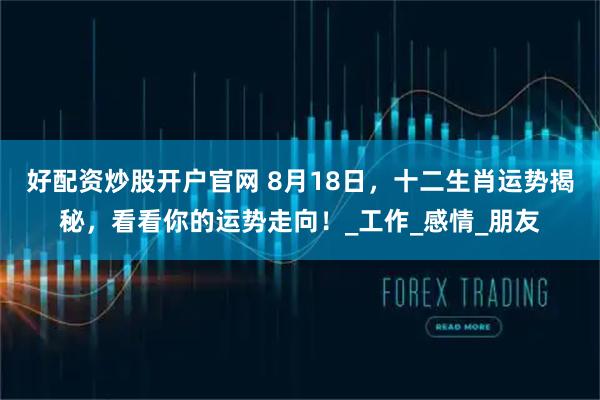 好配资炒股开户官网 8月18日，十二生肖运势揭秘，看看你的运势走向！_工作_感情_朋友