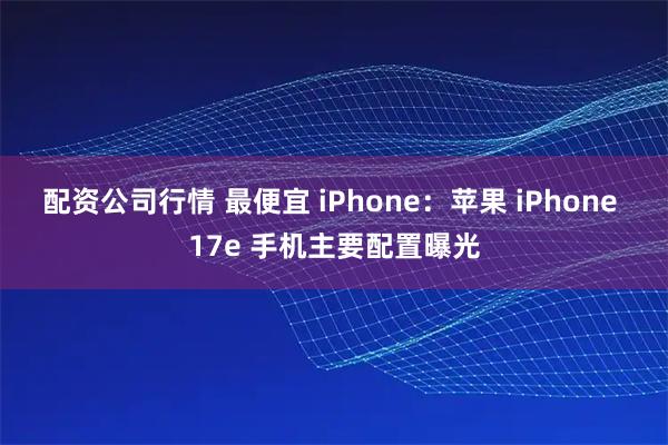 配资公司行情 最便宜 iPhone：苹果 iPhone 17e 手机主要配置曝光
