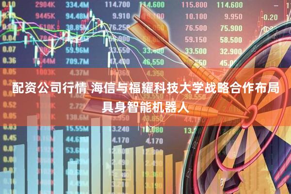 配资公司行情 海信与福耀科技大学战略合作布局具身智能机器人
