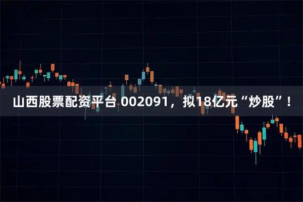 山西股票配资平台 002091，拟18亿元“炒股”！