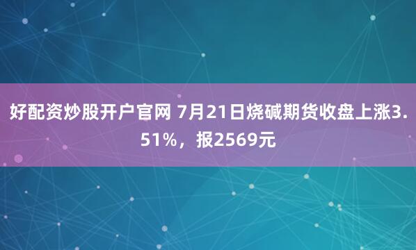 好配资炒股开户官网 7月21日烧碱期货收盘上涨3.51%，报2569元