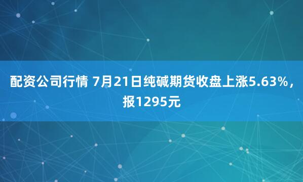 配资公司行情 7月21日纯碱期货收盘上涨5.63%，报1295元