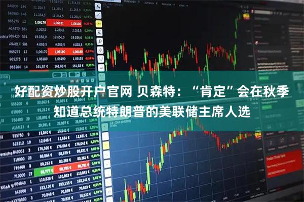 好配资炒股开户官网 贝森特：“肯定”会在秋季知道总统特朗普的美联储主席人选