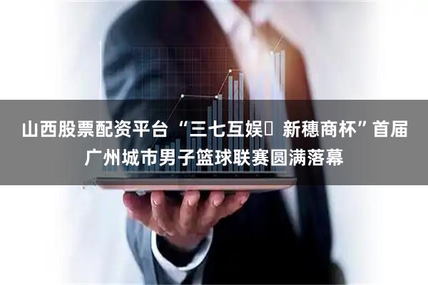 山西股票配资平台 “三七互娱・新穗商杯”首届广州城市男子篮球联赛圆满落幕