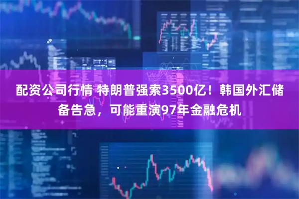 配资公司行情 特朗普强索3500亿！韩国外汇储备告急，可能重演97年金融危机