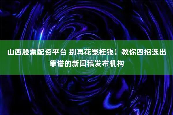 山西股票配资平台 别再花冤枉钱！教你四招选出靠谱的新闻稿发布机构