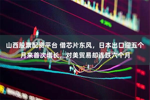 山西股票配资平台 借芯片东风，日本出口迎五个月来首次增长，对美贸易却连跌六个月