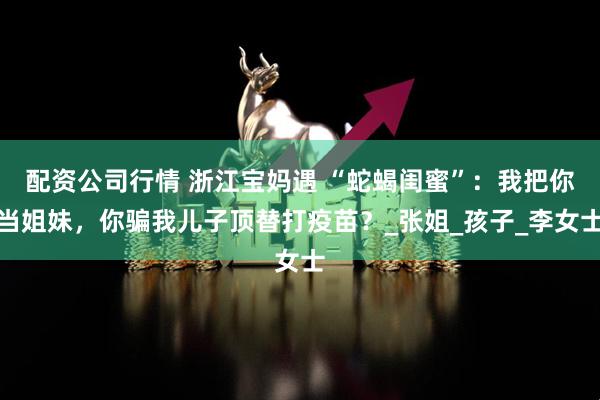 配资公司行情 浙江宝妈遇 “蛇蝎闺蜜”：我把你当姐妹，你骗我儿子顶替打疫苗？_张姐_孩子_李女士